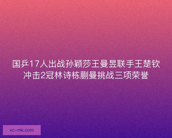 国乒17人出战孙颖莎王曼昱联手王楚钦冲击2冠林诗栋蒯曼挑战三项荣誉