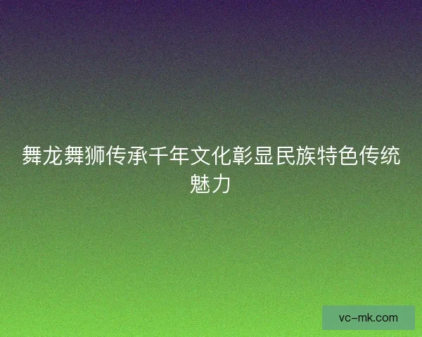 舞龙舞狮传承千年文化彰显民族特色传统魅力